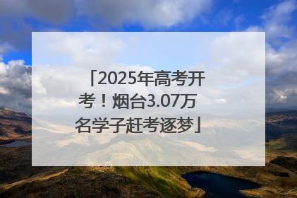 2025年高考开考！烟台3.07万名学子赶考逐梦